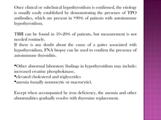 Once clinical or subclinical hypothyroidism is confirmed, the etiology
is usually easily established by demonstrating the presence of TPO
antibodies, which are present in >90% of patients with autoimmune
hypothyroidism.
TBII can be found in 10–20% of patients, but measurement is not
needed routinely.
If there is any doubt about the cause of a goiter associated with
hypothyroidism, FNA biopsy can be used to confirm the presence of
autoimmune thyroiditis.
Other abnormal laboratory findings in hypothyroidism may include:
increased creatine phosphokinase,
elevated cholesterol and triglycerides
anemia (usually normocytic or macrocytic).
Except when accompanied by iron deficiency, the anemia and other
abnormalities gradually resolve with thyroxine replacement.
 