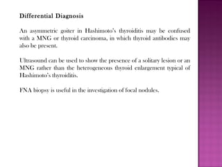 Differential Diagnosis
An asymmetric goiter in Hashimoto’s thyroiditis may be confused
with a MNG or thyroid carcinoma, in which thyroid antibodies may
also be present.
Ultrasound can be used to show the presence of a solitary lesion or an
MNG rather than the heterogeneous thyroid enlargement typical of
Hashimoto’s thyroiditis.
FNA biopsy is useful in the investigation of focal nodules.
 
