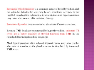 Iatrogenic hypothyroidism is a common cause of hypothyroidism and
can often be detected by screening before symptoms develop. In the
first 3–4 months after radioiodine treatment, transient hypothyroidism
may occur due to reversible radiation damage.
Low-dose thyroxine treatment can be withdrawn if recovery occurs.
Because TSH levels are suppressed by hyperthyroidism, unbound T4
levels are a better measure of thyroid function than TSH in the
months following radioiodine treatment.
Mild hypothyroidism after subtotal thyroidectomy may also resolve
after several months, as the gland remnant is stimulated by increased
TSH levels.
 