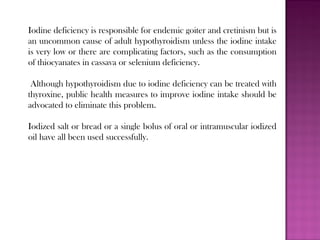 Iodine deficiency is responsible for endemic goiter and cretinism but is
an uncommon cause of adult hypothyroidism unless the iodine intake
is very low or there are complicating factors, such as the consumption
of thiocyanates in cassava or selenium deficiency.
Although hypothyroidism due to iodine deficiency can be treated with
thyroxine, public health measures to improve iodine intake should be
advocated to eliminate this problem.
Iodized salt or bread or a single bolus of oral or intramuscular iodized
oil have all been used successfully.
 