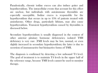 Paradoxically, chronic iodine excess can also induce goiter and
hypothyroidism. The intracellular events that account for this effect
are unclear, but individuals with autoimmune thyroiditis are
especially susceptible. Iodine excess is responsible for the
hypothyroidism that occurs in up to 13% of patients treated with
amiodarone. Other drugs, particularly lithium, may also cause
hypothyroidism. Transient hypothyroidism caused by thyroiditis is
discussed below.
Secondary hypothyroidism is usually diagnosed in the context of
other anterior pituitary hormone deficiencies; isolated TSH
deficiency is very rare .TSH levels may be low, normal, or even
slightly increased in secondary hypothyroidism; the latter is due to
secretion of immunoactive but bioinactive forms of TSH.
The diagnosis is confirmed by detecting a low unbound T4 level.
The goal of treatment is to maintain T4 levels in the upper half of
the reference range, because TSH levels cannot be used to monitor
therapy.
 