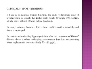 CLINICAL HYPOTHYROIDISM
If there is no residual thyroid function, the daily replacement dose of
levothyroxine is usually 1.6 g/kg body weight (typically 100–150 g),μ μ
ideally taken at least 30 min before breakfast.
In many patients, however, lower doses suffice until residual thyroid
tissue is destroyed.
In patients who develop hypothyroidism after the treatment of Graves’
disease, there is often underlying autonomous function, necessitating
lower replacement doses (typically 75–125 μg/d).
 
