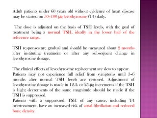 Adult patients under 60 years old without evidence of heart disease
may be started on 50–100 g levothyroxineμ (T4) daily.
The dose is adjusted on the basis of TSH levels, with the goal of
treatment being a normal TSH, ideally in the lower half of the
reference range.
TSH responses are gradual and should be measured about 2 months
after instituting treatment or after any subsequent change in
levothyroxine dosage.
The clinical effects of levothyroxine replacement are slow to appear.
Patients may not experience full relief from symptoms until 3–6
months after normal TSH levels are restored. Adjustment of
levothyroxine dosage is made in 12.5- or 25- g increments if the TSHμ
is high; decrements of the same magnitude should be made if the
TSH is suppressed.
Patients with a suppressed TSH of any cause, including T4
overtreatment, have an increased risk of atrial fibrillation and reduced
bone density.
 