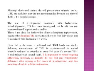 Although desiccated animal thyroid preparations (thyroid extract
USP) are available, they are not recommended because the ratio of
T3 to T4 is nonphysiologic.
The use of levothyroxine combined with liothyronine
(triiodothyronine, T3) has been investigated, but benefit has not
been confirmed in prospective studies.
There is no place for liothyronine alone as long-term replacement,
because the short half-life necessitates three or four daily doses and
is associated with fluctuating T3 levels.
Once full replacement is achieved and TSH levels are stable,
follow-up measurement of TSH is recommended at annual
intervals and may be extended to every 2–3 years if a normal TSH
is maintained over several years. It is important to ensure ongoing
adherence, however, as patients do not feel any symptomatic
difference after missing a few doses of levothyroxine, and this
sometimes leads to self-discontinuation.
 