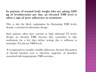 In patients of normal body weight who are taking ≥200
g of levothyroxine per day, an elevated TSH level isμ
often a sign of poor adherence to treatment.
This is also the likely explanation for fluctuating TSH levels,
despite a constant levothyroxine dosage.
Such patients often have normal or high unbound T4 levels,
despite an elevated TSH, because they remember to take
medication for a few days before testing; this is sufficient to
normalize T4, but not TSH levels.
It is important to consider variable adherence, because this pattern
of thyroid function tests is otherwise suggestive of disorders
associated with inappropriate TSH secretion .
 