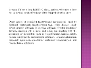 Because T4 has a long half-life (7 days), patients who miss a dose
can be advised to take two doses of the skipped tablets at once.
Other causes of increased levothyroxine requirements must be
excluded, particularly malabsorption (e.g., celiac disease, small-
bowel surgery), estrogen or selective estrogen receptor modulator
therapy, ingestion with a meal, and drugs that interfere with T4
absorption or metabolism such as cholestyramine, ferrous sulfate,
calcium supplements, proton pump inhibitors, lovastatin, aluminum
hydroxide, rifampicin, amiodarone, carbamazepine, phenytoin, and
tyrosine kinase inhibitors.
 