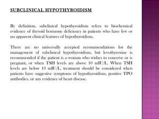 SUBCLINICAL HYPOTHYROIDISM
By definition, subclinical hypothyroidism refers to biochemical
evidence of thyroid hormone deficiency in patients who have few or
no apparent clinical features of hypothyroidism.
There are no universally accepted recommendations for the
management of subclinical hypothyroidism, but levothyroxine is
recommended if the patient is a woman who wishes to conceive or is
pregnant, or when TSH levels are above 10 mIU/L. When TSH
levels are below 10 mIU/L, treatment should be considered when
patients have suggestive symptoms of hypothyroidism, positive TPO
antibodies, or any evidence of heart disease.
 