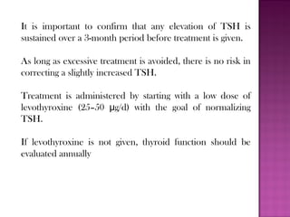 It is important to confirm that any elevation of TSH is
sustained over a 3-month period before treatment is given.
As long as excessive treatment is avoided, there is no risk in
correcting a slightly increased TSH.
Treatment is administered by starting with a low dose of
levothyroxine (25–50 g/d) with the goal of normalizingμ
TSH.
If levothyroxine is not given, thyroid function should be
evaluated annually
 