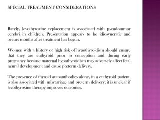 SPECIAL TREATMENT CONSIDERATIONS
Rarely, levothyroxine replacement is associated with pseudotumor
cerebri in children. Presentation appears to be idiosyncratic and
occurs months after treatment has begun.
Women with a history or high risk of hypothyroidism should ensure
that they are euthyroid prior to conception and during early
pregnancy because maternal hypothyroidism may adversely affect fetal
neural development and cause preterm delivery.
The presence of thyroid autoantibodies alone, in a euthyroid patient,
is also associated with miscarriage and preterm delivery; it is unclear if
levothyroxine therapy improves outcomes.
 