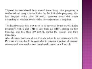 Thyroid function should be evaluated immediately after pregnancy is
confirmed and every 4 weeks during the first half of the pregnancy, with
less frequent testing after 20 weeks’ gestation (every 6–8 weeks
depending on whether levothyroxine dose adjustment is ongoing).
The levothyroxine dose may need to be increased by up to 50% during
pregnancy, with a goal TSH of less than 2.5 mIU/L during the first
trimester and less than 3.0 mIU/L during the second and third
trimesters.
After delivery, thyroxine doses typically return to prepregnancy levels.
Pregnant women should be counseled to separate ingestion of prenatal
vitamins and iron supplements from levothyroxine by at least 4 h.
 