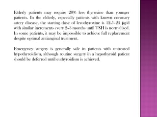 Elderly patients may require 20% less thyroxine than younger
patients. In the elderly, especially patients with known coronary
artery disease, the starting dose of levothyroxine is 12.5–25 g/dμ
with similar increments every 2–3 months until TSH is normalized.
In some patients, it may be impossible to achieve full replacement
despite optimal antianginal treatment.
Emergency surgery is generally safe in patients with untreated
hypothyroidism, although routine surgery in a hypothyroid patient
should be deferred until euthyroidism is achieved.
 