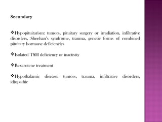 Secondary
Hypopituitarism: tumors, pituitary surgery or irradiation, infiltrative
disorders, Sheehan’s syndrome, trauma, genetic forms of combined
pituitary hormone deficiencies
Isolated TSH deficiency or inactivity
Bexarotene treatment
Hypothalamic disease: tumors, trauma, infiltrative disorders,
idiopathic
 
