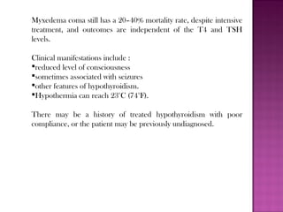 Myxedema coma still has a 20–40% mortality rate, despite intensive
treatment, and outcomes are independent of the T4 and TSH
levels.
Clinical manifestations include :
reduced level of consciousness
sometimes associated with seizures
other features of hypothyroidism.
Hypothermia can reach 23°C (74°F).
There may be a history of treated hypothyroidism with poor
compliance, or the patient may be previously undiagnosed.
 