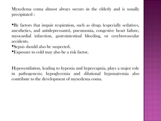 Myxedema coma almost always occurs in the elderly and is usually
precipitated :
By factors that impair respiration, such as drugs (especially sedatives,
anesthetics, and antidepressants), pneumonia, congestive heart failure,
myocardial infarction, gastrointestinal bleeding, or cerebrovascular
accidents.
Sepsis should also be suspected.
Exposure to cold may also be a risk factor.
Hypoventilation, leading to hypoxia and hypercapnia, plays a major role
in pathogenesis; hypoglycemia and dilutional hyponatremia also
contribute to the development of myxedema coma.
 