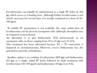 Levothyroxine can initially be administered as a single IV bolus of 500
g, which serves as a loading dose. Although further levothyroxine is notμ
strictly necessary for several days, it is usually continued at a dose of 50–
100 g/d.μ
If suitable IV preparation is not available, the same initial dose of
levothyroxine can be given by nasogastric tube (although absorption may
be impaired in myxedema).
An alternative is to give liothyronine (T3) intravenously or via
nasogastric tube, in doses ranging from 10 to 25 g every 8–12 h.μ
This treatment has been advocated because T4 T3 conversion is→
impaired in myxedemacoma. However, excess liothyronine has the
potential to provoke arrhythmias.
Another option is to combine levothyroxine (200 g) and liothyronineμ
(25 g) as a single, initial IV bolus followed by daily treatment withμ
levothyroxine (50–100 g/d) and liothyronine (10 g every 8 h).μ μ
 