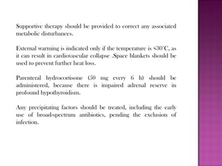 Supportive therapy should be provided to correct any associated
metabolic disturbances.
External warming is indicated only if the temperature is <30°C, as
it can result in cardiovascular collapse .Space blankets should be
used to prevent further heat loss.
Parenteral hydrocortisone (50 mg every 6 h) should be
administered, because there is impaired adrenal reserve in
profound hypothyroidism.
Any precipitating factors should be treated, including the early
use of broad-spectrum antibiotics, pending the exclusion of
infection.
 