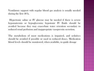 Ventilatory support with regular blood gas analysis is usually needed
during the first 48 h.
Hypertonic saline or IV glucose may be needed if there is severe
hyponatremia or hypoglycemia; hypotonic IV fluids should be
avoided because they may exacerbate water retention secondary to
reduced renal perfusion and inappropriate vasopressin secretion.
The metabolism of most medications is impaired, and sedatives
should be avoided if possible or used in reduced doses. Medication
blood levels should be monitored, when available, to guide dosage
 
