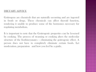 DIETARY ADVICE
Goitrogens are chemicals that are naturally occurring and are ingested
in foods or drugs. These chemicals can affect thyroid function,
rendering it unable to produce some of the hormones necessary for
regulating metabolism.
It is important to note that the Goitrogenic properties can be lessened
by cooking. The process of steaming or cooking alters the molecular
structure of the Isothiocyanates – eliminating the goitrogenic effect. A
person does not have to completely eliminate certain foods. Let
moderation, preparation  and how you feel be a guide.
 