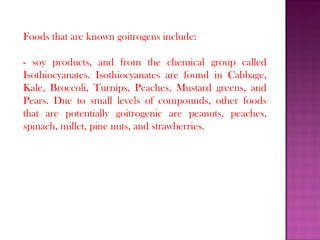 Foods that are known goitrogens include:
- soy products, and from the chemical group called
Isothiocyanates. Isothiocyanates are found in Cabbage,
Kale, Broccoli, Turnips, Peaches, Mustard greens, and
Pears. Due to small levels of compounds, other foods
that are potentially goitrogenic are peanuts, peaches,
spinach, millet, pine nuts, and strawberries.
 