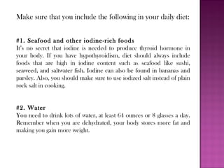 Make sure that you include the following in your daily diet:
#1. Seafood and other iodine-rich foods
It’s no secret that iodine is needed to produce thyroid hormone in
your body. If you have hypothyroidism, diet should always include
foods that are high in iodine content such as seafood like sushi,
seaweed, and saltwater fish. Iodine can also be found in bananas and
parsley. Also, you should make sure to use iodized salt instead of plain
rock salt in cooking.
#2. Water
You need to drink lots of water, at least 64 ounces or 8 glasses a day.
Remember when you are dehydrated, your body stores more fat and
making you gain more weight.
 