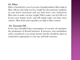 #3. Fiber
Fiber is beneficial to you if you have hypothyroidism. Diets high in
fiber will not only help you lose weight but also promote regularity
in your bowel movement and can help lower your cholesterol.
How does it make you lose weight? Fiber makes you feel full so it
lessens your hunger levels, and will simply make you burn more
calories. Most fruits and vegetables are high in fiber content.
#4. Coconut Oil
It has been identified that consumption of coconut oil stimulates
the production of thyroid hormone. It increases your metabolism
and is considered as an energy booster but this should be taken in
moderation, appropriate to your age and body structure.
 
