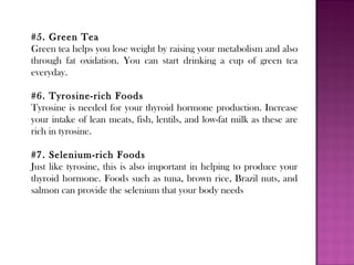 #5. Green Tea
Green tea helps you lose weight by raising your metabolism and also
through fat oxidation. You can start drinking a cup of green tea
everyday.
#6. Tyrosine-rich Foods
Tyrosine is needed for your thyroid hormone production. Increase
your intake of lean meats, fish, lentils, and low-fat milk as these are
rich in tyrosine.
#7. Selenium-rich Foods
Just like tyrosine, this is also important in helping to produce your
thyroid hormone. Foods such as tuna, brown rice, Brazil nuts, and
salmon can provide the selenium that your body needs
 