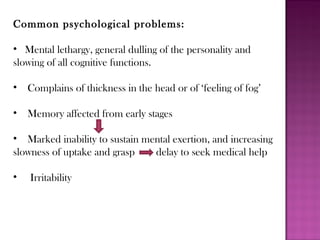 Common psychological problems:
• Mental lethargy, general dulling of the personality and
slowing of all cognitive functions.
• Complains of thickness in the head or of ‘feeling of fog’
• Memory affected from early stages
• Marked inability to sustain mental exertion, and increasing
slowness of uptake and grasp delay to seek medical help
• Irritability
 