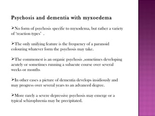 Psychosis and dementia with myxoedema
No form of psychosis specific to myxodema, but rather a variety
of ‘reaction types’ .
The only unifying feature is the frequency of a paranoid
colouring whatever form the psychosis may take.
The commonest is an organic psychosis ,sometimes developing
acutely or sometimes running a subacute course over several
weeks or months
In other cases a picture of dementia develops insidiously and
may progress over several years to an advanced degree.
More rarely a severe depressive psychosis may emerge or a
typical schizophrenia may be precipitated.
 