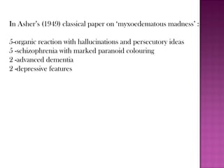 In Asher’s (1949) classical paper on ‘myxoedematous madness’ :
5-organic reaction with hallucinations and persecutory ideas
5 -schizophrenia with marked paranoid colouring
2 -advanced dementia
2 -depressive features
 