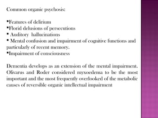 Common organic psychosis:
Features of delirium
Florid delusions of persecutions
 Auditory hallucinations
 Mental confusion and impairment of cognitive functions and
particularly of recent memory.
Impairment of consciousness
Dementia develops as an extension of the mental impairment.
Olivarus and Roder considered myxoedema to be the most
important and the most frequently overlooked of the metabolic
causes of reversible organic intellectual impairment
 