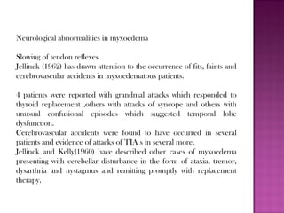 Neurological abnormalities in myxoedema
Slowing of tendon reflexes
Jellinek (1962) has drawn attention to the occurrence of fits, faints and
cerebrovascular accidents in myxoedematous patients.
4 patients were reported with grandmal attacks which responded to
thyroid replacement ,others with attacks of syncope and others with
unusual confusional episodes which suggested temporal lobe
dysfunction.
Cerebrovascular accidents were found to have occurred in several
patients and evidence of attacks of TIA s in several more.
Jellinek and Kelly(1960) have described other cases of myxoedema
presenting with cerebellar disturbance in the form of ataxia, tremor,
dysarthria and nystagmus and remitting promptly with replacement
therapy.
 