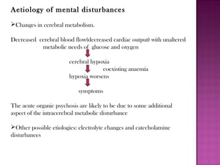 Aetiology of mental disturbances
Changes in cerebral metabolism.
Decreased cerebral blood flow(decreased cardiac output) with unaltered
metabolic needs of glucose and oxygen
cerebral hypoxia
coexisting anaemia
hypoxia worsens
symptoms
The acute organic psychosis are likely to be due to some additional
aspect of the intracerebral metabolic disturbance
Other possible etiologies: electrolyte changes and catecholamine
disturbances
 