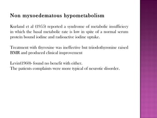Non myxoedematous hypometabolism
Kurland et al (1955) reported a syndrome of metabolic insufficiecy
in which the basal metabolic rate is low in spite of a normal serum
protein bound iodine and radioactive iodine uptake.
Treatment with thyroxine was ineffective but triiodothyronine raised
BMR and produced clinical improvement
Levin(1960)- found no benefit with either.
The patients complaints were more typical of neurotic disorder.
 