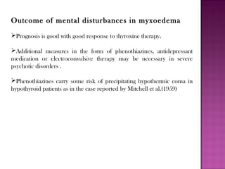Outcome of mental disturbances in myxoedema
Prognosis is good with good response to thyroxine therapy.
Additional measures in the form of phenothiazines, antidepressant
medication or electroconvulsive therapy may be necessary in severe
psychotic disorders .
Phenothiazines carry some risk of precipitating hypothermic coma in
hypothyroid patients as in the case reported by Mitchell et al.(1959)
 