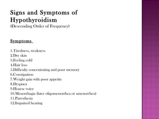 Signs and Symptoms of
Hypothyroidism
(Descending Order of Frequency)
Symptoms
1.Tiredness, weakness
2.Dry skin
3.Feeling cold
4.Hair loss
5.Difficulty concentrating and poor memory
6.Constipation
7.Weight gain with poor appetite
8.Dyspnea
9.Hoarse voice
10.Menorrhagia (later oligomenorrhea or amenorrhea)
11.Paresthesia
12.Impaired hearing
 