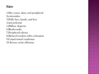 Signs
1.Dry coarse skin; cool peripheral
2.extremities
3.Puffy face, hands, and feet
4.(myxedema)
5.Diffuse alopecia
6.Bradycardia
7.Peripheral edema
8.Delayed tendon reflex relaxation
9.Carpal tunnel syndrome
10.Serous cavity effusions
 