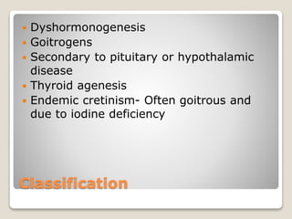 Classification
 Dyshormonogenesis
 Goitrogens
 Secondary to pituitary or hypothalamic
disease
 Thyroid agenesis
 Endemic cretinism- Often goitrous and
due to iodine deficiency
 