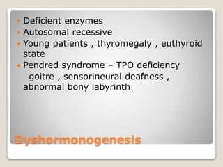 Dyshormonogenesis
 Deficient enzymes
 Autosomal recessive
 Young patients , thyromegaly , euthyroid
state
 Pendred syndrome – TPO deficiency
goitre , sensorineural deafness ,
abnormal bony labyrinth
 