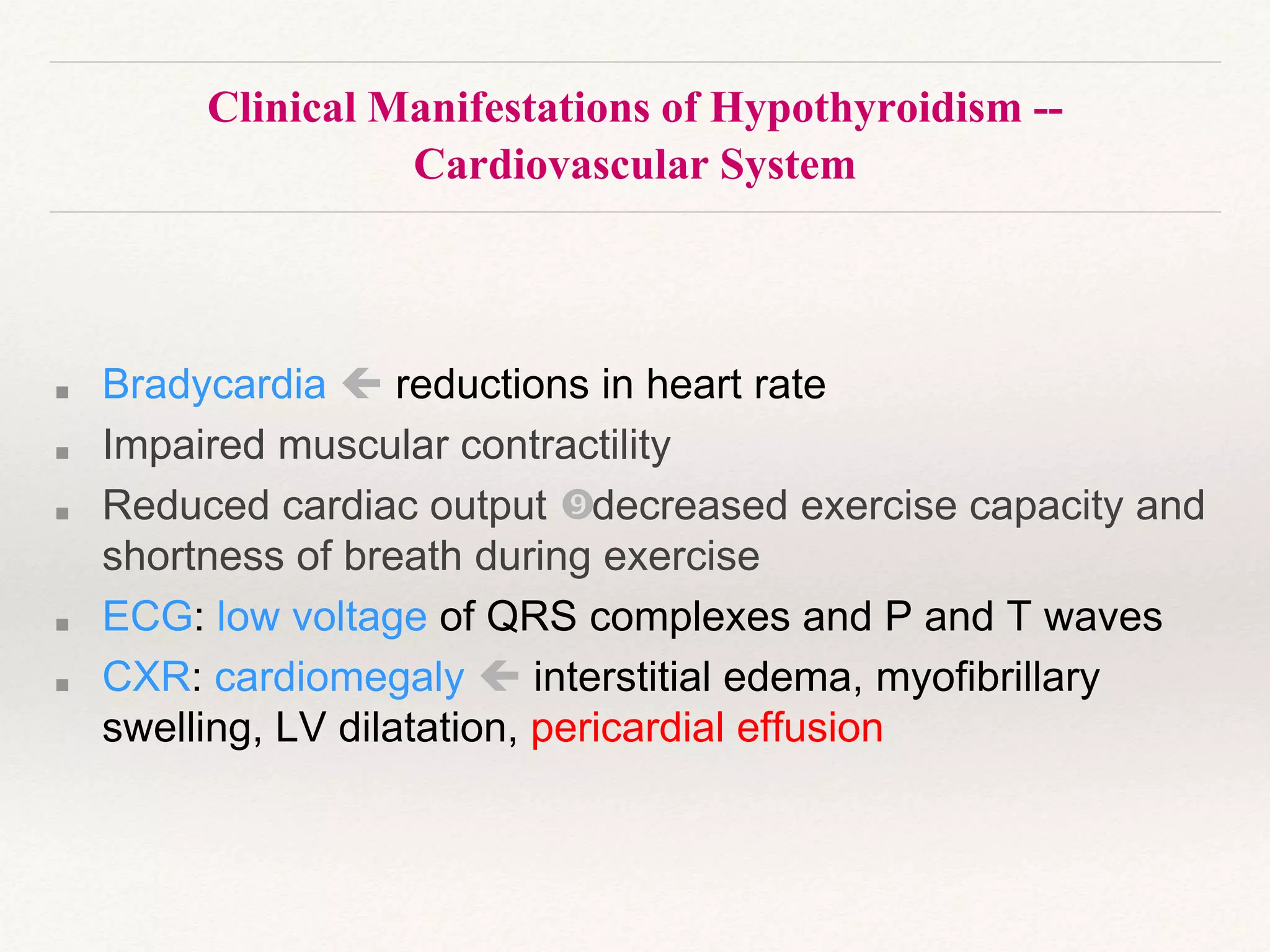 Clinical Manifestations of Hypothyroidism --
Cardiovascular System
■ Bradycardia  reductions in heart rate
■ Impaired muscular contractility
■ Reduced cardiac output decreased exercise capacity and
shortness of breath during exercise
■ ECG: low voltage of QRS complexes and P and T waves
■ CXR: cardiomegaly  interstitial edema, myofibrillary
swelling, LV dilatation, pericardial effusion
 