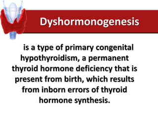 Dyshormonogenesis
is a type of primary congenital
hypothyroidism, a permanent
thyroid hormone deficiency that is
present from birth, which results
from inborn errors of thyroid
hormone synthesis.
 