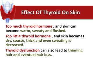 Effect Of Thyroid On Skin
Too much thyroid hormone , and skin can
become warm, sweaty and flushed.
Too little thyroid hormone , and skin becomes
dry, coarse, thick and even sweating is
decreased.
Thyroid dysfunction can also lead to thinning
hair and eventual hair loss.
 