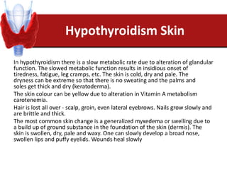 Hypothyroidism Skin
In hypothyroidism there is a slow metabolic rate due to alteration of glandular
function. The slowed metabolic function results in insidious onset of
tiredness, fatigue, leg cramps, etc. The skin is cold, dry and pale. The
dryness can be extreme so that there is no sweating and the palms and
soles get thick and dry (keratoderma).
The skin colour can be yellow due to alteration in Vitamin A metabolism
carotenemia.
Hair is lost all over - scalp, groin, even lateral eyebrows. Nails grow slowly and
are brittle and thick.
The most common skin change is a generalized myxedema or swelling due to
a build up of ground substance in the foundation of the skin (dermis). The
skin is swollen, dry, pale and waxy. One can slowly develop a broad nose,
swollen lips and puffy eyelids. Wounds heal slowly
 