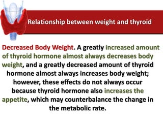 Relationship between weight and thyroid
Decreased Body Weight. A greatly increased amount
of thyroid hormone almost always decreases body
weight, and a greatly decreased amount of thyroid
hormone almost always increases body weight;
however, these effects do not always occur
because thyroid hormone also increases the
appetite, which may counterbalance the change in
the metabolic rate.
 