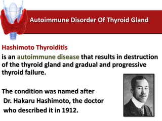 Autoimmune Disorder Of Thyroid Gland
Hashimoto Thyroiditis
is an autoimmune disease that results in destruction
of the thyroid gland and gradual and progressive
thyroid failure.
The condition was named after
Dr. Hakaru Hashimoto, the doctor
who described it in 1912.
 