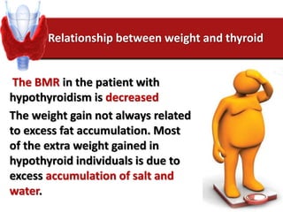 Relationship between weight and thyroid
The BMR in the patient with
hypothyroidism is decreased
The weight gain not always related
to excess fat accumulation. Most
of the extra weight gained in
hypothyroid individuals is due to
excess accumulation of salt and
water.
 
