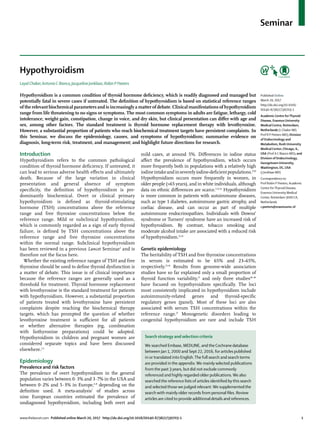 www.thelancet.com Published online March 20, 2017 http://dx.doi.org/10.1016/S0140-6736(17)30703-1	 1
Seminar
Hypothyroidism
Layal Chaker,Antonio C Bianco,Jacqueline Jonklaas, Robin P Peeters
Hypothyroidism is a common condition of thyroid hormone deficiency, which is readily diagnosed and managed but
potentially fatal in severe cases if untreated. The definition of hypothyroidism is based on statistical reference ranges
of the relevant biochemical parameters and is increasingly a matter of debate. Clinical manifestations of hypothyroidism
range from life threatening to no signs or symptoms. The most common symptoms in adults are fatigue, lethargy, cold
intolerance, weight gain, constipation, change in voice, and dry skin, but clinical presentation can differ with age and
sex, among other factors. The standard treatment is thyroid hormone replacement therapy with levothyroxine.
However, a substantial proportion of patients who reach biochemical treatment targets have persistent complaints. In
this Seminar, we discuss the epidemiology, causes, and symptoms of hypothyroidism; summarise evidence on
diagnosis, long-term risk, treatment, and management; and highlight future directions for research.
Introduction
Hypothyroidism refers to the common pathological
condition of thyroid hormone deficiency. If untreated, it
can lead to serious adverse health effects and ultimately
death. Because of the large variation in clinical
presentation and general absence of symptom
specificity, the definition of hypothyroidism is pre­
dominantly biochemical. Overt or clinical primary
hypothyroidism is defined as thyroid-stimulating
hormone (TSH) concentrations above the reference
range and free thyroxine concentrations below the
reference range. Mild or subclinical hypothyroidism,
which is commonly regarded as a sign of early thyroid
failure, is defined by TSH concentrations above the
reference range and free thyroxine concentrations
within the normal range. Subclinical hypothyroidism
has been reviewed in a previous Lancet Seminar1
and is
therefore not the focus here.
Whether the existing reference ranges of TSH and free
thyroxine should be used to define thyroid dysfunction is
a matter of debate. This issue is of clinical importance
because the reference ranges are generally used as a
threshold for treatment. Thyroid hormone replacement
with levothyroxine is the standard treatment for patients
with hypothyroidism. However, a substantial proportion
of patients treated with levothyroxine have persistent
complaints despite reaching the biochemical therapy
targets, which has prompted the question of whether
levothyroxine treatment is sufficient for all patients
or whether alternative therapies (eg, combination
with liothyronine preparations) could be adopted.
Hypothyroidism in children and pregnant women are
considered separate topics and have been discussed
elsewhere.2,3
Epidemiology
Prevalence and risk factors
The prevalence of overt hypothyroidism in the general
population varies between 0·3% and 3·7% in the USA and
between 0·2% and 5·3% in Europe,4–8
depending on the
definition used. A meta-analysis7
of studies across
nine European countries estimated the prevalence of
undiagnosed hypothyroidism, including both overt and
mild cases, at around 5%. Differences in iodine status
affect the prevalence of hypothyroidism, which occurs
more frequently both in populations with a relatively high
iodineintakeandinseverelyiodine-deficientpopulations.9,10
Hypothyroidism occurs more frequently in women, in
older people (>65 years), and in white individuals, although
data on ethnic differences are scarce.5,11,12
Hypothyroidism
is more common in patients with autoimmune diseases,
such as type 1 diabetes, auto­immune gastric atrophy, and
coeliac disease, and can occur as part of multiple
autoimmune endocrinopathies. Individuals with Downs’
syndrome or Turners’ syndrome have an increased risk of
hypothyroidism. By contrast, tobacco smoking and
moderate alcohol intake are associated with a reduced risk
of hypothyroidism.13,14
Genetic epidemiology
The heritability of TSH and free thyroxine concentrations
in serum is estimated to be 65% and 23–65%,
respectively.15,16
Results from genome-wide association
studies have so far explained only a small proportion of
thyroid function variability,17
and only three studies18–20
have focused on hypothyroidism specifically. The loci
most consistently implicated in hypothyroidism include
autoimmunity-related genes and thyroid-specific
regulatory genes (panel). Most of these loci are also
associated with serum TSH concentrations within the
reference range.17
Monogenetic disorders leading to
congenital hypothyroidism are rare and include TSH
Published Online
March 20, 2017
http://dx.doi.org/10.1016/
S0140-6736(17)30703-1
Academic Centre forThyroid
Disease, Erasmus University
Medical Centre, Rotterdam,
Netherlands (L Chaker MD,
Prof R P Peeters MD); Division
of Endocrinology and
Metabolism, Rush University
Medical Center, Chicago, IL,
USA (Prof A C Bianco MD); and
Division of Endocrinology,
Georgetown University,
Washington, DC, USA
(J Jonklaas MD)
Correspondence to:
Prof Robin P Peeters, Academic
Centre forThyroid Disease,
Erasmus University Medical
Center, Rotterdam 3000 CA,
Netherlands
r.peeters@erasmusmc.nl
Search strategy and selection criteria
We searched Embase, MEDLINE, and the Cochrane database
between Jan 1, 2000 and Sept 22, 2016, for articles published
in or translated into English.The full search and search terms
are provided in the appendix.We mainly selected publications
from the past 3 years, but did not exclude commonly
referenced and highly regarded older publications.We also
searched the reference lists of articles identified by this search
and selected those we judged relevant.We supplemented the
search with mainly older records from personal files. Review
articles are cited to provide additional details and references.
 