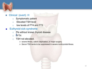  Clinical (overt) H
o Symptomatic patient
o Elevated TSH level
o low levels of FT4 and FT3
Euthyroid sick syndrome
o Pts without known thyroid disease
o FT4
o TSH not elevated.
 severe illness, caloric deprivation, or major surgery.
 Serum TSH tends to be suppressed in severe nonthyroidal illness
10
 