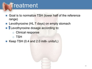  Goal is to normalize TSH (lower half of the reference
range)
 Levothyroxine (HL 7 days) on empty stomach
 Levothyroxine dosage according to:
o Clinical response
o TSH
 Keep TSH (0.4 and 2.0 milli- units/L)
30
Treatment
 