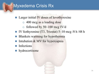  Larger initial IV doses of levothyroxine
o 400 mcg as a loading dose
o followed by 50–100 mcg IV/d
 IV liothyronine (T3, Triostat) 5–10 mcg /8 h /48 h
 Blankets warming for hypothermia
 Intubation & MV for hypercapnia
 Infections
 hydrocortisone
34
Myxedema Crisis Rx
 