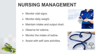 NURSING MANAGEMENT
 Monitor vital signs.
 Monitor daily weight.
 Maintain intake and output chart.
 Observe for edema.
 Monitor the intake of iodine.
 Assist with self care activities.
 